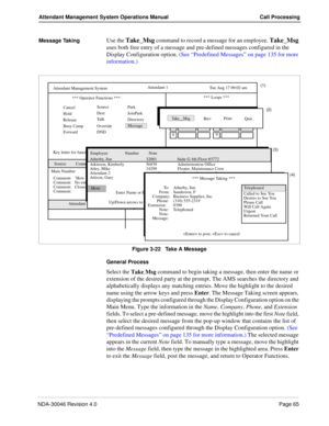 Page 79NDA-30046 Revision 4.0Page 65
Attendant Management System Operations Manual Call Processing
Message TakingUse the Take_Msg command to record a message for an employee. Take_Msg 
uses both free entry of a message and pre-defined messages configured in the 
Display Configuration option. (See “Predefined Messages” on page 135 for more 
information.)
Figure 3-22   Take A Message
General Process
Select the 
Take_Msg command to begin taking a message, then enter the name or 
extension of the desired party at...