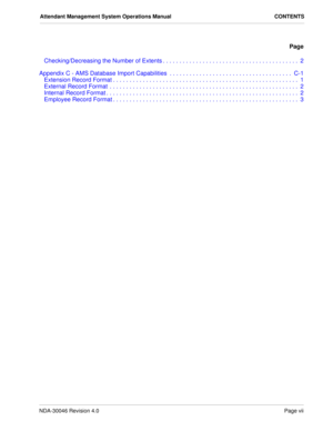 Page 9NDA-30046 Revision 4.0Page vii
Attendant Management System Operations Manual CONTENTS
Page
Checking/Decreasing the Number of Extents . . . . . . . . . . . . . . . . . . . . . . . . . . . . . . . . . . . . . . . . .  2
Appendix C - AMS Database Import Capabilities  . . . . . . . . . . . . . . . . . . . . . . . . . . . . . . . . . . . . .  C-1
Extension Record Format . . . . . . . . . . . . . . . . . . . . . . . . . . . . . . . . . . . . . . . . . . . . . . . . . . . . . . . .  1
External Record Format  ....