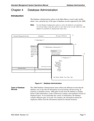 Page 85NDA-30046  Revision 4.0Page 71
Attendant Management System Operations Manual Database Administration
Chapter 4 Database Administration
Introduction
The Database Administration option on the Main Menu is used to add, modify, 
delete, view, and print any of the types of database records supported by the AMS.
Note:
Use the Display Configuration option to select the fields for each database 
record type before using this option to enter data to the records. Otherwise only 
default record fields are displayed...