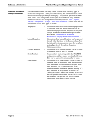 Page 86Page 72NDA-30046 Revision 4.0
Database Administration Attendant Management System Operations Manual
Database Record with 
Configurable FieldsFields that appear on the data-entry screen for each of the following types of 
records are configurable. Under password authority, the administrator can select 
the fields to be displayed through the Display Configuration option on the AMS 
Main Menu. These configurable record types are listed below along with any 
information for each that is important to data...