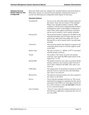 Page 87NDA-30046 Revision 4.0Page 73
Attendant Management System Operations Manual Database Administration
Database Records 
Whose Fields Are Not 
ConfigurableData-entry fields cannot be configured for Attendant Stations and speed-dial keys. 
When these options are selected from the Database Administration menu of 
records, the following non-configurable fields display for data entry:
Attendant Stations
Attendant ID–Set up as att #, where the number uniquely represents 
this station. Enter only the number of...