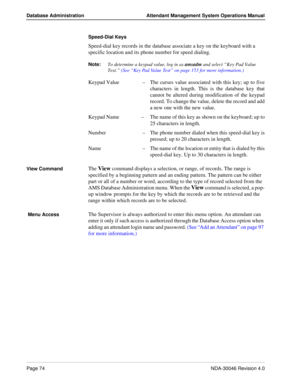 Page 88Page 74NDA-30046 Revision 4.0
Database Administration Attendant Management System Operations Manual
Speed-Dial Keys
Speed-dial key records in the database associate a key on the keyboard with a 
specific location and its phone number for speed dialing.
Note:
To determine a keypad value, log in as amsadm
 and select “Key Pad Value 
Test.” (See “Key Pad Value Test” on page 153 for more information.)
Keypad Value  –The curses value associated with this key; up to five
characters in length. This is the...