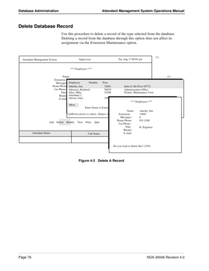 Page 92Page 78NDA-30046 Revision 4.0
Database Administration Attendant Management System Operations Manual
Delete Database Record
Use this procedure to delete a record of the type selected from the database. 
Deleting a record from the database through this option does not affect its 
assignment via the Extension Maintenance option.
Figure 4-3   Delete A Record
(1)
Calls Q’d    Attendant Status Attendant Management System
   Call StatusTrnfr
S      
SupervisorTue Aug 17 09:02 am
D       *** Employees ***
Name:...