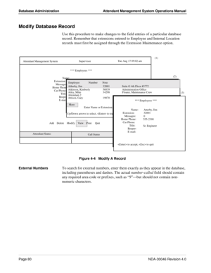 Page 94Page 80NDA-30046 Revision 4.0
Database Administration Attendant Management System Operations Manual
Modify Database Record
Use this procedure to make changes to the field entries of a particular database 
record. Remember that extensions entered to Employee and Internal Location 
records must first be assigned through the Extension Maintenance option.
Figure 4-4   Modify A Record
External Numbers
To search for external numbers, enter them exactly as they appear in the database, 
including parentheses and...