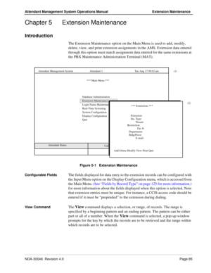 Page 99NDA-30046  Revision 4.0Page 85
Attendant Management System Operations Manual Extension Maintenance
Chapter 5 Extension Maintenance
Introduction
The Extension Maintenance option on the Main Menu is used to add, modify, 
delete, view, and print extension assignments in the AMS. Extension data entered 
through this option must match assignment data entered for the same extensions at 
the PBX Maintenance Administration Terminal (MAT).
Figure 5-1   Extension Maintenance
Configurable Fields
The fields...