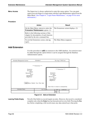 Page 100Page 86NDA-30046 Revision 4.0
Extension Maintenance Attendant Management System Operations Manual
Menu Access The Supervisor is always authorized to enter this menu option. You can grant 
supervisory privileges to a login name with the Login Maintenance option from the 
Main Menu. (See Chapter 6, Login Name Maintenance, on page 95 for more 
information.)
Procedure 
Add Extension
Use this procedure to add an extension to the AMS database. An extension must 
be added through this option before it can be...