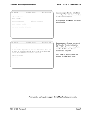 Page 11NDA-30135   Revision 1Page 7
Attendant Monitor Operations Manual INSTALLATION & CONFIGURATION
Status messages show the installation 
and configuration of the first Attendant 
Monitor main component.
At the prompt, press Enter to continue 
the installation.
Status messages show the progress of 
the Attendant Monitor installation. 
When all files have been set-up by the 
installer, the Attendant Monitor 
installation is complete.
Press Enter to exit this screen and 
return to the APM Main Menu.
Proceed to...