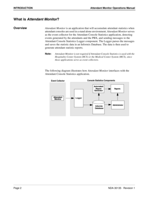 Page 6Page 2NDA-30135   Revision 1
INTRODUCTION Attendant Monitor Operations Manual
What is Attendant Monitor?
OverviewAttendant Monitor is an application that will accumulate attendant statistics when 
attendant consoles are used in a stand alone environment. Attendant Monitor serves 
as the event collector for the Attendant Console Statistics application, detecting 
events generated by the attendants and the PBX, and sending messages to the 
Attendant Console Statistics Logger component. The Logger parses...