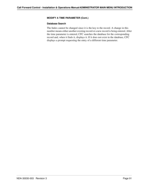 Page 101NDA-30030-003   Revision 3Page 91
Call Forward Control - Installation & Operations Manual ADMINISTRATOR MAIN MENU INTRODUCTION
MODIFY A TIME PARAMETER (Cont.)
Database Search
The Index cannot be changed since it is the key to the record. A change in this 
number means either another existing record or a new record is being entered. After 
the time parameter is entered, CFC searches the database for the corresponding 
record and, when it finds it, displays it. If it does not exist in the database, CFC...