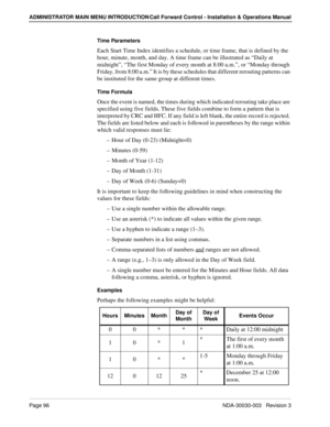 Page 106Page 96NDA-30030-003   Revision 3
ADMINISTRATOR MAIN MENU INTRODUCTION Call Forward Control - Installation & Operations Manual
Time Parameters
Each Start Time Index identifies a schedule, or time frame, that is defined by the 
hour, minute, month, and day. A time frame can be illustrated as “Daily at 
midnight”, “The first Monday of every month at 8:00 a.m.”, or “Monday through 
Friday, from 8:00 a.m.” It is by these schedules that different rerouting patterns can 
be instituted for the same group at...