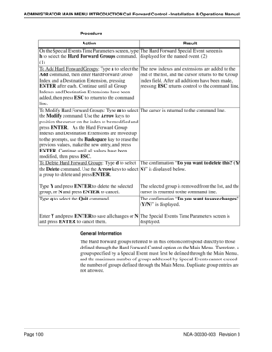 Page 110Page 100 NDA-30030-003   Revision 3
ADMINISTRATOR MAIN MENU INTRODUCTION Call Forward Control - Installation & Operations Manual
Procedure
General Information
The Hard Forward groups referred to in this option correspond directly to those 
defined through the Hard Forward Control option on the Main Menu. Therefore, a 
group specified by a Special Event must first be defined through the Main Menu., 
and the maximum number of groups addressed by Special Events cannot exceed 
the number of groups defined...