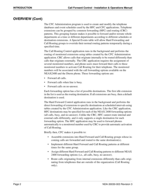 Page 12Page 2NDA-30030-003 Revision 3
INTRODUCTION Call Forward Control - Installation & Operations Manual
OVERVIEW (Cont)
The CFC Administration program is used to create and modify the telephone 
databases and event schedules used by the HFC and CFC applications. Telephone 
extensions can be grouped by common forwarding (HFC) and routing (CRC) 
patterns. This grouping feature makes it possible to forward and/or reroute whole 
departments at a time or different departments according to different schedules or...