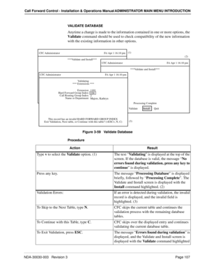 Page 117NDA-30030-003   Revision 3 Page 107
Call Forward Control - Installation & Operations Manual ADMINISTRATOR MAIN MENU INTRODUCTION
VALIDATE DATABASE
Anytime a change is made to the information contained in one or more options, the 
Validate command should be used to check compatibility of the new information 
with the existing information in other options.
Figure 3-59   Validate Database
Procedure
CFC Administrator Fri Apr 1 16:10 pm
Va l i d a t e      
   Install      Q
uit(1)
***Validate and Install***...