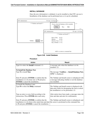 Page 119NDA-30030-003   Revision 3 Page 109
Call Forward Control - Installation & Operations Manual ADMINISTRATOR MAIN MENU INTRODUCTION
INSTALL DATABASE
Once the new information is validated, it can be installed so that CFC can use it. 
Installation of the database can be performed now or it can be scheduled.
Figure 3-60   Install Database
Procedure
CFC Administrator Fri Apr 1 16:10 pm
Validate        Install      Quit(1)
***Validate and Install***
Delay
N
owQ
uit Choose when the Database will be installed.(2)...