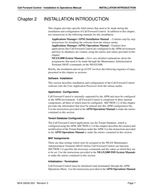 Page 17NDA-30030-003   Revision 3Page 7
Call Forward Control - Installation & Operations Manual INSTALLATION INTRODUCTION
Chapter 2 INSTALLATION INTRODUCTION
This chapter provides specific field entries that need to be made during the 
installation and configuration of Call Forward Control.  In addition to this chapter, 
use instructions in the following manuals for this installation:
Applications Manager (APM) Installation Manual  – Contains step-by-step 
instructions for installing the software from the...