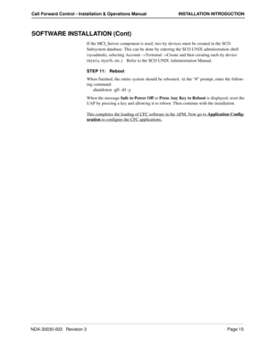 Page 25NDA-30030-003   Revision 3Page 15
Call Forward Control - Installation & Operations Manual INSTALLATION INTRODUCTION
SOFTWARE INSTALLATION (Cont)
If the MCI_Server component is used, two tty devices must be created in the SCO 
Subsystem database. This can be done by entering the SCO UNIX administration shell 
(sysadmsh), selecting Account –
>Terminal –>Create and then creating each tty device 
(ttyn1a, ttyn1b, etc.).   Refer to the SCO UNIX Administration Manual.
STEP 11:   Reboot
When finished, the...