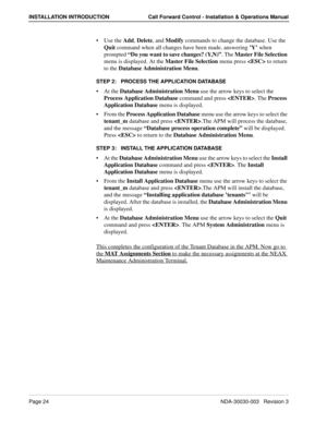 Page 34Page 24NDA-30030-003   Revision 3
INSTALLATION INTRODUCTION Call Forward Control - Installation & Operations Manual
Use the Add, Delete, and Modify commands to change the database. Use the 
Quit command when all changes have been made, answering ’Y’ when 
prompted “Do you want to save changes? (Y,N)”. The Master File Selection 
menu is displayed. At the Master File Selection menu press  to return 
to the Database Administration Menu.
STEP 2:   PROCESS THE APPLICATION DATABASE
At the Database...