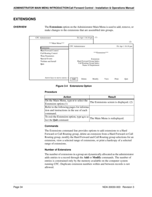 Page 44Page 34NDA-30030-003   Revision 3
ADMINISTRATOR MAIN MENU INTRODUCTION Call Forward Control - Installation & Operations Manual
EXTENSIONS
OVERVIEWThe Extensions option on the Administrator Main Menu is used to add, remove, or 
make changes to the extensions that are assembled into groups.
Figure 3-4   Extensions Option
Procedure
Commands
The Extensions command line provides options to add extensions to a Hard 
Forward or Call Routing group, delete an extension from a Hard Forward or Call 
Routing group,...