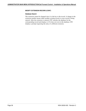 Page 48Page 38NDA-30030-003   Revision 3
ADMINISTRATOR MAIN MENU INTRODUCTION Call Forward Control - Installation & Operations Manual
MODIFY EXTENSION RECORD (CONT)
Database Search
The extension cannot be changed since it is the key to the record. A change in the 
extension number means either another existing record or a new record is being 
entered. After the extension is entered, CFC searches the database for the 
corresponding record and displays it. If it does not exist in the database, CFC 
displays a...