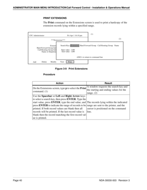 Page 50Page 40NDA-30030-003   Revision 3
ADMINISTRATOR MAIN MENU INTRODUCTION Call Forward Control - Installation & Operations Manual
PRINT EXTENSIONS
The Print command on the Extensions screen is used to print a hardcopy of the 
extension records lying within a specified range.    
Figure 3-9   Print Extensions
Procedure
Delete        Modify        View        Print   
CFC Administrator                                                Fri Apr 1 16:10 pm
***Extensions***
Extension:
AddHard Forward Group Index:...