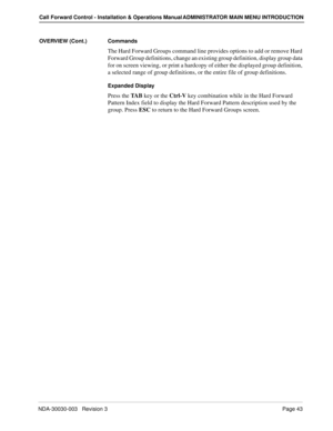 Page 53NDA-30030-003   Revision 3Page 43
Call Forward Control - Installation & Operations Manual ADMINISTRATOR MAIN MENU INTRODUCTION
OVERVIEW (Cont.) Commands
The Hard Forward Groups command line provides options to add or remove Hard 
Forward Group definitions, change an existing group definition, display group data 
for on screen viewing, or print a hardcopy of either the displayed group definition, 
a selected range of group definitions, or the entire file of group definitions.
Expanded Display
Press the TA...