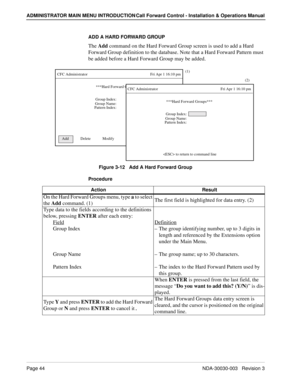 Page 54Page 44NDA-30030-003   Revision 3
ADMINISTRATOR MAIN MENU INTRODUCTION Call Forward Control - Installation & Operations Manual
ADD A HARD FORWARD GROUP
The Add command on the Hard Forward Group screen is used to add a Hard 
Forward Group definition to the database. Note that a Hard Forward Pattern must 
be added before a Hard Forward Group may be added.
Figure 3-12   Add A Hard Forward Group
Procedure
***Hard Forward Groups***
Group Index:
CFC Administrator...