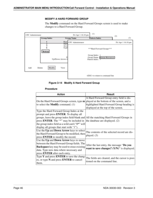 Page 56Page 46NDA-30030-003   Revision 3
ADMINISTRATOR MAIN MENU INTRODUCTION Call Forward Control - Installation & Operations Manual
MODIFY A HARD FORWARD GROUP
The Modify command on the Hard Forward Groups screen is used to make 
changes to a Hard Forward Group.
Figure 3-14   Modify A Hard Forward Group
Procedure
***Hard Forward Groups***
Group Index:
CFC Administrator                                                                Fri Apr 1 16:10 pm
Add            Delete            Modify            View...