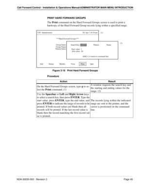 Page 59NDA-30030-003   Revision 3Page 49
Call Forward Control - Installation & Operations Manual ADMINISTRATOR MAIN MENU INTRODUCTION
PRINT HARD FORWARD GROUPS
The Print command on the Hard Forward Groups screen is used to print a 
hardcopy of the Hard Forward Group records lying within a specified range.
Figure 3-16   Print Hard Forward Groups
Procedure
***Hard Forward Groups***
Group Index:
CFC Administrator                                                                Fri Apr 1 16:10 pm
Add...