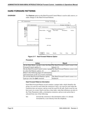 Page 60Page 50NDA-30030-003   Revision 3
ADMINISTRATOR MAIN MENU INTRODUCTION Call Forward Control - Installation & Operations Manual
HARD FORWARD PATTERNS
OVERVIEWThe Patterns option on the Hard Forward Control Menu is used to add, remove, or 
make changes to the Hard Forward Patterns.
Figure 3-17   Hard Forward Patterns Option
Procedure
Hard Forward Patterns Information
Each Hard Forward Pattern record contains a unique index which identifies the 
group, an event list used when the extension is busy, an event...