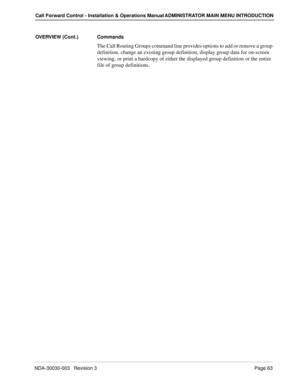 Page 73NDA-30030-003   Revision 3Page 63
Call Forward Control - Installation & Operations Manual ADMINISTRATOR MAIN MENU INTRODUCTION
OVERVIEW (Cont.) Commands
The Call Routing Groups command line provides options to add or remove a group 
definition, change an existing group definition, display group data for on-screen 
viewing, or print a hardcopy of either the displayed group definition or the entire 
file of group definitions. 