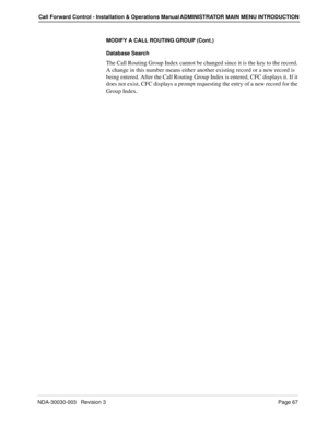 Page 77NDA-30030-003   Revision 3Page 67
Call Forward Control - Installation & Operations Manual ADMINISTRATOR MAIN MENU INTRODUCTION
MODIFY A CALL ROUTING GROUP (Cont.)
Database Search
The Call Routing Group Index cannot be changed since it is the key to the record. 
A change in this number means either another existing record or a new record is 
being entered. After the Call Routing Group Index is entered, CFC displays it. If it 
does not exist, CFC displays a prompt requesting the entry of a new record for...