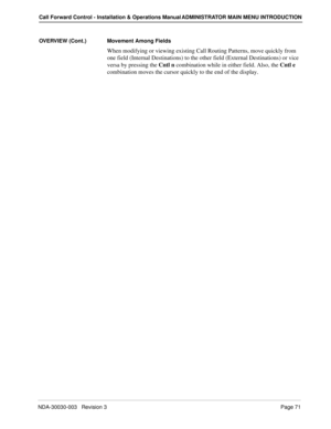 Page 81NDA-30030-003   Revision 3Page 71
Call Forward Control - Installation & Operations Manual ADMINISTRATOR MAIN MENU INTRODUCTION
OVERVIEW (Cont.) Movement Among Fields
When modifying or viewing existing Call Routing Patterns, move quickly from 
one field (Internal Destinations) to the other field (External Destinations) or vice 
versa by pressing the Cntl n combination while in either field. Also, the Cntl e 
combination moves the cursor quickly to the end of the display. 