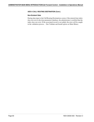 Page 90Page 80NDA-30030-003   Revision 3
ADMINISTRATOR MAIN MENU INTRODUCTION Call Forward Control - Installation & Operations Manual
ADD A CALL ROUTING DESTINATION (Cont.)
Non-Existent Data
During data input to the Call Routing Destinations screen, if the entered time index 
does not exist in the time parameters database, the administrator is notified that the 
index does not exist. If the associated record is not added, the error will be caught 
in the validation process.   (See Validate and Install option on...