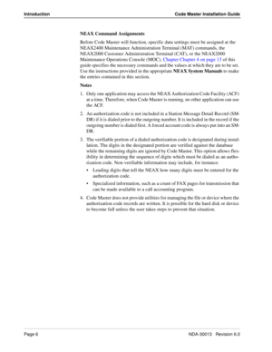 Page 6Page 6NDA-30013   Revision 6.0
Introduction Code Master Installation Guide
NEAX Command Assignments
Before Code Master will function, specific data settings must be assigned at the 
NEAX2400 Maintenance Administration Terminal (MAT) commands, the 
NEAX2000 Customer Administration Terminal (CAT), or the NEAX2000 
Maintenance Operations Console (MOC). Chapter Chapter 4 on page 13 of this 
guide specifies the necessary commands and the values at which they are to be set. 
Use the instructions provided in...