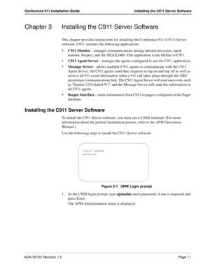 Page 19NDA-30133 Revision 1.0Page 11
Conference 911 Installation Guide Installing the C911 Server Software
Chapter 3 Installing the C911 Server Software
This chapter provides instructions for installing the Conference 911 (C911) Server 
software. C911 includes the following applications:
C911 Monitor - manages communications among internal processes, agent 
stations, beepers, and the NEAX2400. This application is the lifeline to C911.
C911 Agent Server - manages the agents configured to use the C911...