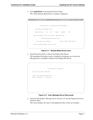 Page 25NDA-30133 Revision 1.0Page 17
Conference 911 Installation Guide Installing the C911 Server Software
2. Type applications at the prompt and press Enter.
The “Enter Release Media Device” prompt is displayed: 
Figure 3-11   Release Media Device menu
3. Type F and press Enter to choose the Floppy Disk Device.
The Installation Procedure screen is displayed, prompting you to insert the 
Message Server installation diskette in the floppy disk device.
Figure 3-12   Insert Message Server Disk prompt
4. Insert the...