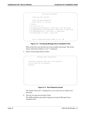 Page 26Page 18NDA-30133 Revision 1.0
Installing the C911 Server Software Conference 911 Installation Guide
Figure 3-13   Processing Message Server Installation Files
When all the files from the disk have been installed, the prompt “Has all the 
release media been loaded [y or n]?” is displayed.
5. Type y at the prompt and press Enter.
Figure 3-14   Root Password prompt
The prompt “Password” is displayed for you to enter the root (Super User) 
password. 
6. Type the root password and press Enter.
The APM...