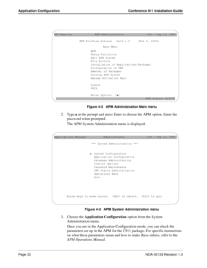 Page 40Page 32NDA-30133 Revision 1.0
Application Configuration Conference 911 Installation Guide
Figure 4-2   APM Administration Main menu
2. Type a at the prompt and press Enter to choose the APM option. Enter the 
password when prompted.
The APM System Administration menu is displayed.
Figure 4-3   APM System Administration menu
3. Choose the Application Configuration option from the System 
Administration menu.
Once you are in the Application Configuration mode, you can check the 
parameters set up in the...