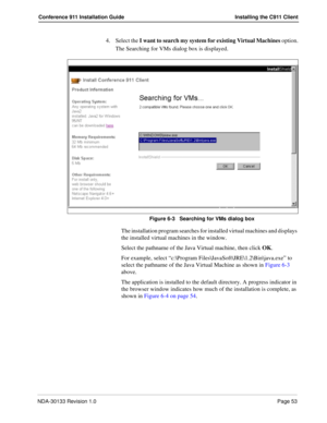 Page 61NDA-30133 Revision 1.0Page 53
Conference 911 Installation Guide Installing the C911 Client
4. Select the I want to search my system for existing Virtual Machines option.
The Searching for VMs dialog box is displayed.
Figure 6-3   Searching for VMs dialog box
The installation program searches for installed virtual machines and displays 
the installed virtual machines in the window.
Select the pathname of the Java Virtual machine, then click OK. 
For example, select “c:\Program...