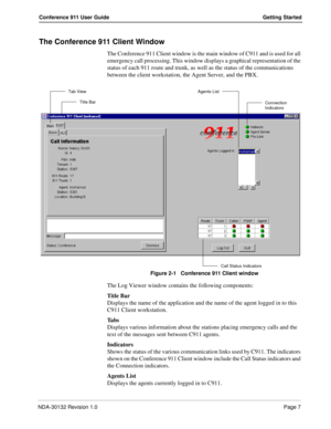 Page 13NDA-30132 Revision 1.0Page 7
Conference 911 User Guide Getting Started
The Conference 911 Client Window
The Conference 911 Client window is the main window of C911 and is used for all 
emergency call processing. This window displays a graphical representation of the 
status of each 911 route and trunk, as well as the status of the communications 
between the client workstation, the Agent Server, and the PBX.
Figure 2-1   Conference 911 Client window
The Log Viewer window contains the following...