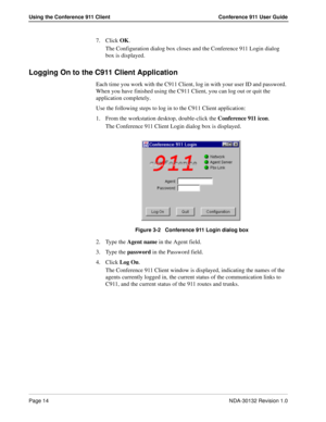 Page 20Page 14NDA-30132 Revision 1.0
Using the Conference 911 Client Conference 911 User Guide
7. Click OK.
The Configuration dialog box closes and the Conference 911 Login dialog 
box is displayed.
Logging On to the C911 Client Application
Each time you work with the C911 Client, log in with your user ID and password. 
When you have finished using the C911 Client, you can log out or quit the 
application completely. 
Use the following steps to log in to the C911 Client application:
1. From the workstation...