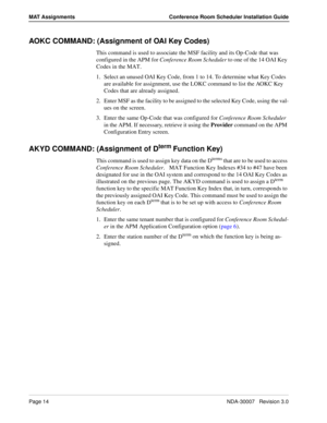 Page 18Page 14NDA-30007   Revision 3.0
MAT Assignments Conference Room Scheduler Installation Guide
AOKC COMMAND: (Assignment of OAI Key Codes)
This command is used to associate the MSF facility and its Op-Code that was 
configured in the APM for Conference Room Scheduler to one of the 14 OAI Key 
Codes in the MAT. 
1. Select an unused OAI Key Code, from 1 to 14. To determine what Key Codes 
are available for assignment, use the LOKC command to list the AOKC Key 
Codes that are already assigned. 
2. Enter MSF...