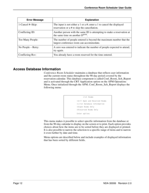 Page 16Page 12NDA-30006   Revision 2.0
Conference Room Scheduler User Guide
Access Database Information
Conference Room Scheduler maintains a database that reflects user information 
and the current room status throughout the 90-day period covered by the 
reservation calendar. This database component is called Conf_Room_Sch_Report 
and is activated through the CRT Application option on the APM Operations 
Menu. Once initialized through the APM, Conf_Room_Sch_Report displays the 
following menu:
This menu makes...