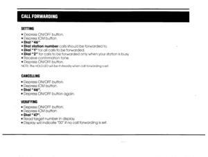 Page 11SETTING 
l Depress ON/OFF button. 
l Depress ICM button. 
l Dial “46” 
l Dial station number calls should be forwarded to. 
l Dial “I” for all calls to be forwarded. 
l Dial “2” for calls to be forwarded only when your station is busy, 
l Receive confirmation tone. 
l Depress ON/OFF button. 
NOTE: The HOLD LED will be lit steadily when call forwarding is set. 
CANCELllNG 
l Depress ON/OFF button, 
l Depress ICM button, 
l Dial “46”. 
l Depress ON/OFF button again. 
VERIFYING 
l Depress ON/OFF button, 
l...