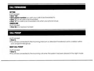 Page 16SETTING 
l 
Lift handset. 
l Dial “46”. 
l Dial station number you wish your calls to be forwarded to. 
l Dial rrly’ for all calls to be forwarded. 
l Dial “2” for calls to be forwarded only when your phone is busy. 
CANCELLING 
l 
Lift handset. 
l Dial 46 and replace handset, 
l Lift handset. 
l Dial 2. 
l You will be connected to the incoming intercom or attendant transferred call to a station within 
your programmed group. 
NIGHT CALL PICKUP 
l 
Lift handset. 
l Dial 3. 
l You will be connected to the...