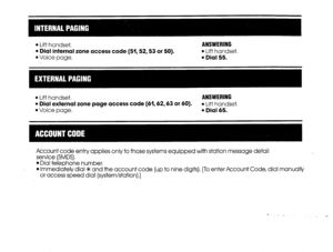 Page 17l Lift handset. ANSWERING 
T Dial internal zone access code (51,52,53 or 50). 
l Lift handset, 
l Voice page. l Dial 55. 
l Lift handset. ANSWERING 
l Dial external zone page access code (61,62,63 or 60). l Lift handset. 
l Voice page. l Dial 65. 
Account code entry applies only to those systems equipped with station message detail 
service (SMDS), 
l Dial telephone number, 
l Immediately dial * and the account code (up to nine digits). [To enter Account Code, dial manually 
or access speed dial...