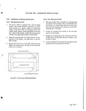 Page 12SECTION 200 HARDWARE INSTALLATION 
210 Installation of the Key Service Unit 
210.1 Wall Mounting the KSU 
1. 
2. 
. . 
3. 
2 
I ( The ES -6-l KSU is supplied with a wall mounting 
bracket. The bracket should be mounted on a back- 
board secured in a manner capable of holding the 
weight of the KSU. With the mounting tabs of the 
bracket facing upward, install appropriate screws into 
the 6 holes of the bracket. Loosen the securing screw 
located in the upper right position of the bracket. 
Align the...