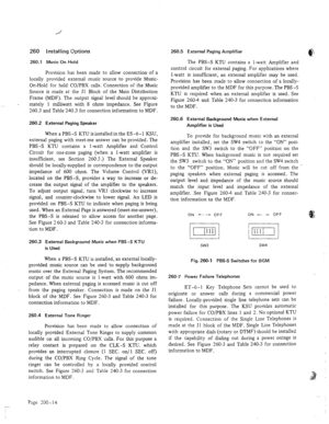 Page 25260 
260.1 
installing Options 
Music On Hold 
Provision has been made to allow connection of a 
locally provided external music source to provide Music- 
On-Hold for held CO/PBX calls. Connection of the Music 
Source is made at the Jl Block of the Main Distribution 
Frame (MDF). The output signal level should be approxi- 
mately 1 milliwatt with 8 ohms impedance. See Figure 
260.3 and Table 240.3 for connection information to 
MDF . 
260.2 External Paging Speaker 
When a PBS-S KTU is installed in the ES...