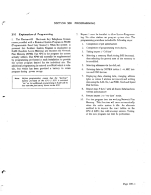Page 30SECTION 300 PROGRAMMING 
310 Explanation of Programming 
1. The Electra-616 Electronic Key Telephone System 
comes nrovided with a Resident System Program in PROM 
I 
2. Keyset 1 must be installed to allow System Prograrnm- 
ing. NO other station can program system data. The 
programming procedure includes the foilowing steps: 
(Programmable Read Only Memory). When the system is 
powered this Resident System Program is duplicated in 
RAM (Random Access Memory) and becomes the Network 
Plan Memory (NPM)....