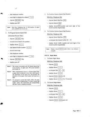 Page 664 
- dial telephone number 
- each digit is displayed as dialed [T] 
- 
depress I] Key 
- 
display goes Off 
Note: Each Key Telephone has 16 SPD buffers, 16 digits 
each, available for its own use. 
2. 
To Program System Speed Dial 
(Attendant Keyset Only) 
- 
depress -1 Key 
- 
record tone is heard over speaker 
- 
display shows [m 
- dial desired buffer number m] 
- record tone stops 
- dial telephone number 
- each digit is displayed as dialed 171 
- depress 1 SPD PfiOG ] Key 
- display goes off 
Note...